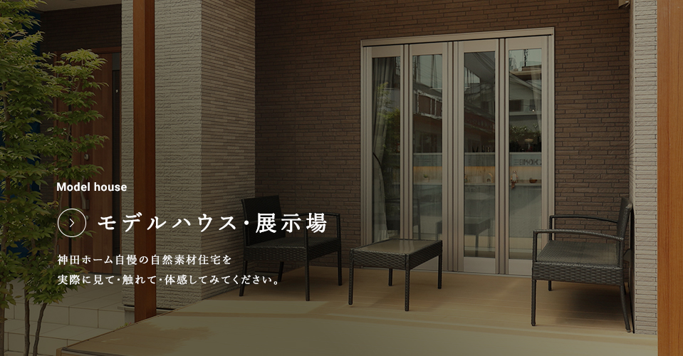 Model house モデルハウス・展示場 神田ホーム自慢の自然素材住宅を実際に見て・触れて・体感してみてください。
