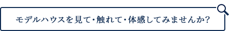 モデルハウスを見て・触れて・体感してみませんか？