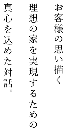 お客様の思い描く理想の家を実現するための真心を込めた対話。