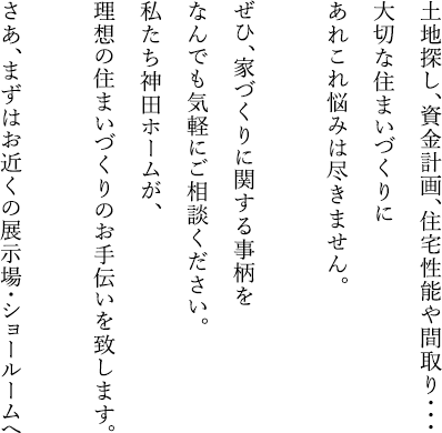 土地探し、資金計画、住宅性能や間取り・・・大切な住まいづくりにあれこれ悩みは尽きません。ぜひ、家づくりに関する事柄をなんでも気軽にご相談ください。私たち神田ホームが、理想の住まいづくりのお手伝いを致します。 さあ、まずはお近くの展示場・ショールームへ