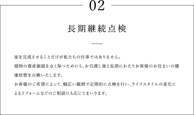 02 長期継続点検 家を完成させることだけが私たちの仕事ではありません。建物の資産価値を永く保つためにも、お引渡し後長期にわたりご契約されたアイフルホーム加盟店がお住まいの健康状態を点検いたします。お客様のご希望によって、幅広い範囲で定期的に点検を行い、ライフスタイルの変化によるリフォームなどのご相談にも応じてまいります。