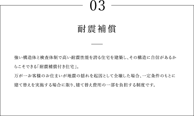 03 耐震補償 強い構造体と検査体制で高い耐震性能を誇る住宅を建築し、その構造に自信があるからこそできる「耐震補償付き住宅」。万が一お客様のお住まいが地震の揺れを起因として全壊した場合、一定条件のもとに建て替えを実施する場合に限り、建て替え費用の一部を負担する制度です。