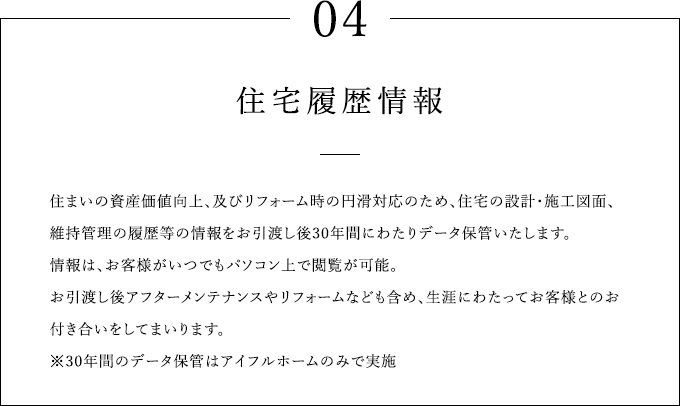 04 住宅履歴情報 住まいの資産価値向上、及びリフォーム時の円滑対応のため、住宅の設計・施工図面、維持管理の履歴等の情報をお引渡し後30年間にわたりデータ保管いたします。情報は、お客様がいつでもパソコン上で閲覧が可能。お引渡し後アフターメンテナンスやリフォームなども含め、生涯にわたってお客様とのお付き合いをしてまいります。※30年間のデータ保管はアイフルホームのみで実施