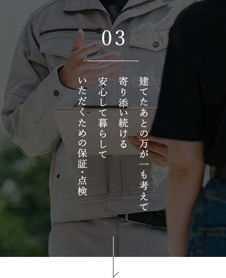 03 建てたあとの万が一も考えて寄り添い続ける安心して暮らしていただくための保証･点検